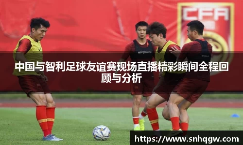 中国与智利足球友谊赛现场直播精彩瞬间全程回顾与分析