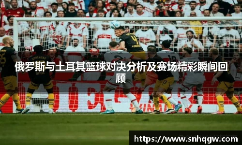 俄罗斯与土耳其篮球对决分析及赛场精彩瞬间回顾