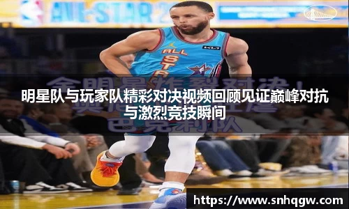 明星队与玩家队精彩对决视频回顾见证巅峰对抗与激烈竞技瞬间